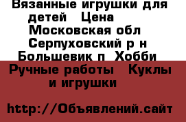 Вязанные игрушки для детей › Цена ­ 500 - Московская обл., Серпуховский р-н, Большевик п. Хобби. Ручные работы » Куклы и игрушки   